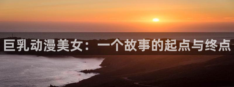 囧次元app官方正版：巨乳动漫美女：一个故事的起点与终点